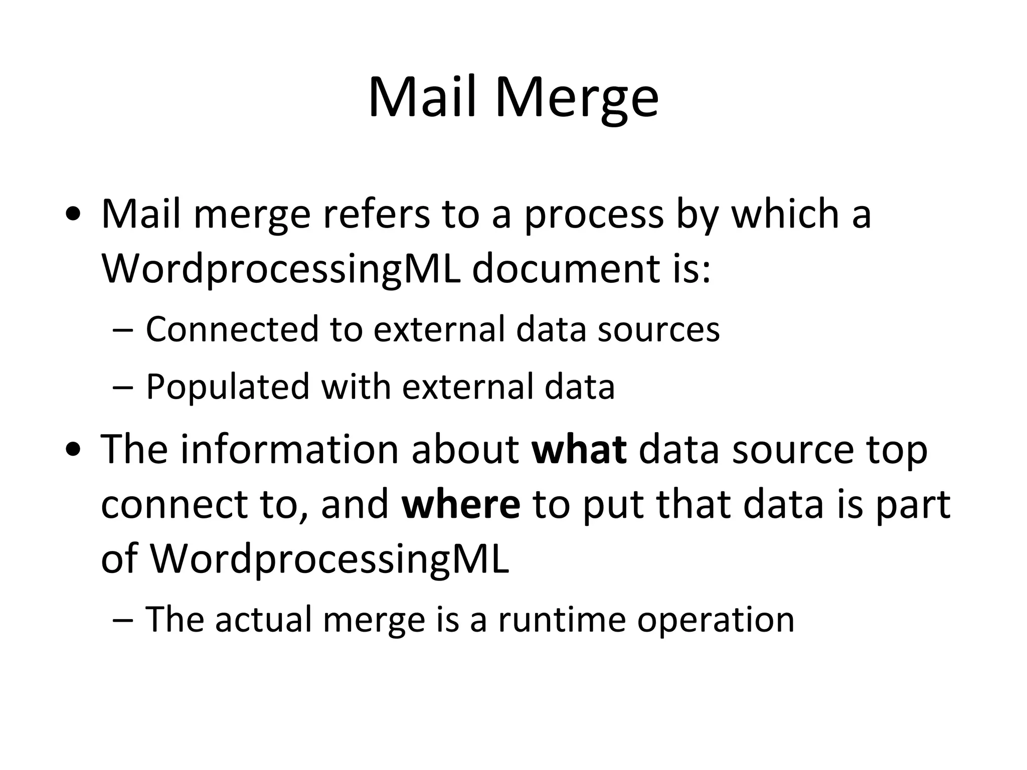 Mail Merge
• Mail merge refers to a process by which a
WordprocessingML document is:
– Connected to external data sources
– Populated with external data
• The information about what data source top
connect to, and where to put that data is part
of WordprocessingML
– The actual merge is a runtime operation
 