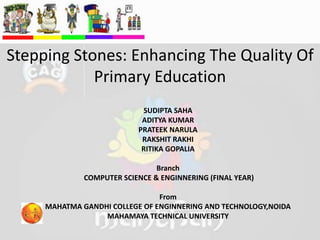 Stepping Stones: Enhancing The Quality Of
Primary Education
SUDIPTA SAHA
ADITYA KUMAR
PRATEEK NARULA
RAKSHIT RAKHI
RITIKA GOPALIA
Branch
COMPUTER SCIENCE & ENGINNERING (FINAL YEAR)
From
MAHATMA GANDHI COLLEGE OF ENGINNERING AND TECHNOLOGY,NOIDA
MAHAMAYA TECHNICAL UNIVERSITY
 