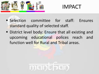  Selection committee for staff: Ensures
standard quality of selected staff.
 District level body: Ensure that all existing and
upcoming educational polices reach and
function well for Rural and Tribal areas.
IMPACT
 