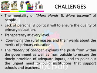 CHALLENGES
• The mentality of “More Hands To More Income” of
people.
• Lack of personal & political will to ensure the quality of
primary education.
• Transparency at every level.
• Convincing the rural masses and their wards about the
merits of primary education.
• The “theory of change” explains the push from within
the government as well as from outside to ensure the
timely provision of adequate inputs, and to point out
the urgent need to build institutions that support
schools and teachers.
 
