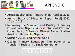 APPENDIX
 Article published by Times Of India April 18 2013.
 Annual Status of Education Report(Rural) 2012,
17 Jan 2013.
 Improving the Standard and Quality of Primary
Education in Nigeria: A Case Study of Oyo and
Osun States, Sofowora Olaniyi Alaba Obafemi
Awolowo University, Nigeria.
 Mission 2014: Feeding the World
 Quality Primary Education: The potential to
Transform Society In a Single Generation.
 