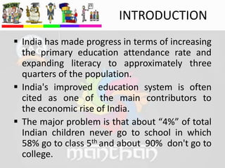 INTRODUCTION
 India has made progress in terms of increasing
the primary education attendance rate and
expanding literacy to approximately three
quarters of the population.
 India's improved education system is often
cited as one of the main contributors to
the economic rise of India.
 The major problem is that about “4%” of total
Indian children never go to school in which
58% go to class 5th and about 90% don't go to
college.
 