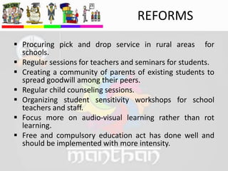 REFORMS
 Procuring pick and drop service in rural areas for
schools.
 Regular sessions for teachers and seminars for students.
 Creating a community of parents of existing students to
spread goodwill among their peers.
 Regular child counseling sessions.
 Organizing student sensitivity workshops for school
teachers and staff.
 Focus more on audio-visual learning rather than rot
learning.
 Free and compulsory education act has done well and
should be implemented with more intensity.
 