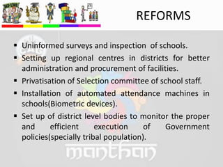 REFORMS
 Uninformed surveys and inspection of schools.
 Setting up regional centres in districts for better
administration and procurement of facilities.
 Privatisation of Selection committee of school staff.
 Installation of automated attendance machines in
schools(Biometric devices).
 Set up of district level bodies to monitor the proper
and efficient execution of Government
policies(specially tribal population).
 