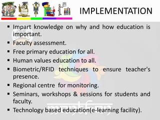 IMPLEMENTATION
 Impart knowledge on why and how education is
important.
 Faculty assessment.
 Free primary education for all.
 Human values education to all.
 Biometric/RFID techniques to ensure teacher's
presence.
 Regional centre for monitoring.
 Seminars, workshops & sessions for students and
faculty.
 Technology based education(e-learning facility).
 