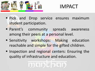 IMPACT
 Pick and Drop service ensures maximum
student participation.
 Parent’s community spreads awareness
among their peers at a personal level.
 Sensitivity workshops: Making education
reachable and simple for the gifted children.
 Inspection and regional centers: Ensuring the
quality of infrastructure and education.
 
