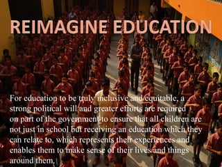For education to be truly inclusive and equitable, a
strong political will and greater efforts are required
on part of the government to ensure that all children are
not just in school but receiving an education which they
can relate to, which represents their experiences and
enables them to make sense of their lives and things
around them.
 