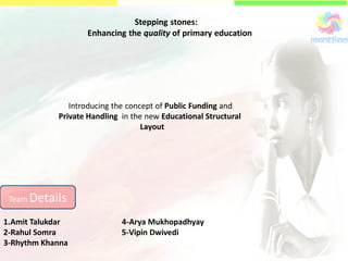 Stepping stones:
Enhancing the quality of primary education
Team Details
1.Amit Talukdar 4-Arya Mukhopadhyay
2-Rahul Somra 5-Vipin Dwivedi
3-Rhythm Khanna
Introducing the concept of Public Funding and
Private Handling in the new Educational Structural
Layout
 