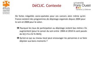 DéCLIC. Contexte 
De fortes inégalités socio-spatiales pour ces cancers alors même qu’en 
France existent des programmes de dépistage organisés depuis 2004 pour 
le sein et 2008 pour le colon. 
 Pourquoi les taux de participation au dépistage restent bas même s’ils 
augmentent (pour le cancer du sein entre 2004 et 2010 ils sont passés 
de 42,5 % à 52 % INVS). 
 Qu’est-ce qui au niveau local peut encourager les personnes à se faire 
dépister aux bons moments ? 
 