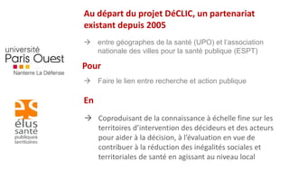 Au départ du projet DéCLIC, un partenariat 
existant depuis 2005 
 entre géographes de la santé (UPO) et l’association 
nationale des villes pour la santé publique (ESPT) 
Pour 
 Faire le lien entre recherche et action publique 
 Coproduisant de la connaissance à échelle fine sur les 
territoires d’intervention des décideurs et des acteurs 
pour aider à la décision, à l’évaluation en vue de 
contribuer à la réduction des inégalités sociales et 
territoriales de santé en agissant au niveau local 
En 
 