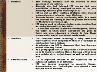 Students 21st century: Students look for answers to their
questions on the internet.
Students who had followed ICT courses had more
possibilities of being employed as most of the jobs
nowadays require a good knowledge of ICT.
ICT as well as other teaching strategies have enabled
students to move to higher- order thinking.
Students develop constructive thinking skills. As a result
the students are learning in order to prepare themselves
for the future information age.
ICT can be used to enhance student understanding thus
increasing the quality of Education.
ICT can help students to become knowledgeable, reduce
the extent to which direct instructions are given to
them, and give educators a chance to help those
students with special educational needs needs
Teachers The classrooms where technology is being used have
their teachers often compared to that of a facilitator or
coach rather than a lecturer
As educators use ICT in classroom, their teachings are
proved to be very fruitful.
As a pedagogical tool ICT can provide a new framework
so as to improve teaching. Hence, learning will be done
in a collaborative, project-based as well as self-paced
way.
Administrators ICT is important because of the expansive use of
automated systems in all activities.
ICT has become important in research, library,
documentation, etc. Technologies have opened a new
door for human activities.
 