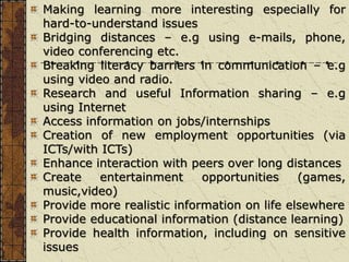 Making learning more interesting especially for
hard-to-understand issues
Bridging distances – e.g using e-mails, phone,
video conferencing etc.
Breaking literacy barriers in communication – e.g
using video and radio.
Research and useful Information sharing – e.g
using Internet
Access information on jobs/internships
Creation of new employment opportunities (via
ICTs/with ICTs)
Enhance interaction with peers over long distances
Create entertainment opportunities (games,
music,video)
Provide more realistic information on life elsewhere
Provide educational information (distance learning)
Provide health information, including on sensitive
issues
 