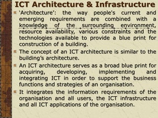 ICT Architecture & Infrastructure
‘Architecture’: the way people's current and
emerging requirements are combined with a
knowledge of the surrounding environment,
resource availability, various constraints and the
technologies available to provide a blue print for
construction of a building.
The concept of an ICT architecture is similar to the
building’s architecture.
An ICT architecture serves as a broad blue print for
acquiring, developing, implementing and
integrating ICT in order to support the business
functions and strategies of an organisation.
It integrates the information requirements of the
organisation and all users, the ICT infrastructure
and all ICT applications of the organisation.
 