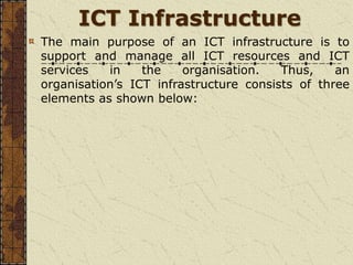 ICT Infrastructure
The main purpose of an ICT infrastructure is to
support and manage all ICT resources and ICT
services in the organisation. Thus, an
organisation’s ICT infrastructure consists of three
elements as shown below:
 