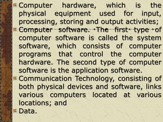 Computer hardware, which is the
physical equipment used for input,
processing, storing and output activities;
Computer software. The first type of
computer software is called the system
software, which consists of computer
programs that control the computer
hardware. The second type of computer
software is the application software.
Communication Technology, consisting of
both physical devices and software, links
various computers located at various
locations; and
Data.
 