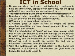 ICT in School
No one can deny the impact that technology continues to
have on almost every aspect of our daily lives, nor the speed
with which new developments are adopted by us.
The mobile phone is ubiquitous for voice communication.
Broadband data connectivity brings access to the internet
and our personal and business communications.
GPS can give us geographical guidance.
A camera gives us video as well as image and sound
recording capability, and local storage continues to get ever
larger and ever cheaper.
With the introduction of “apps” we now have almost untold
free or low cost support to use and manage the information
to which we have access. With the developments in “Cloud”
computing, and the expansion of the internet to “connected
things” as well as people our access to, and use of
information continues to evolve relentlessly.
With the widespread use of technology in the home and
workplace, it is important that children can grow with the
knowledge and skills to use it.
 