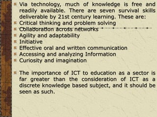 Via technology, much of knowledge is free and
readily available. There are seven survival skills
deliverable by 21st century learning. These are:
Critical thinking and problem solving
Collaboration across networks
Agility and adaptability
Initiative
Effective oral and written communication
Accessing and analyzing Information
Curiosity and imagination
The importance of ICT to education as a sector is
far greater than the consideration of ICT as a
discrete knowledge based subject, and it should be
seen as such.
 