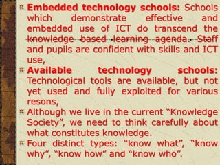 Embedded technology schools: Schools
which demonstrate effective and
embedded use of ICT do transcend the
knowledge based learning agenda. Staff
and pupils are confident with skills and ICT
use,
Available technology schools:
Technological tools are available, but not
yet used and fully exploited for various
resons,
Although we live in the current “Knowledge
Society”, we need to think carefully about
what constitutes knowledge.
Four distinct types: “know what”, “know
why”, “know how” and “know who”.
 