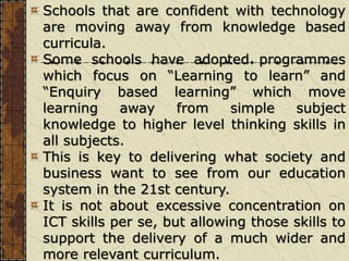 Schools that are confident with technology
are moving away from knowledge based
curricula.
Some schools have adopted programmes
which focus on “Learning to learn” and
“Enquiry based learning” which move
learning away from simple subject
knowledge to higher level thinking skills in
all subjects.
This is key to delivering what society and
business want to see from our education
system in the 21st century.
It is not about excessive concentration on
ICT skills per se, but allowing those skills to
support the delivery of a much wider and
more relevant curriculum.
 