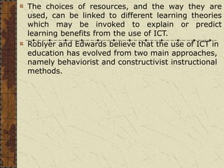 The choices of resources, and the way they are
used, can be linked to different learning theories
which may be invoked to explain or predict
learning benefits from the use of ICT.
Roblyer and Edwards believe that the use of ICT in
education has evolved from two main approaches,
namely behaviorist and constructivist instructional
methods.
 