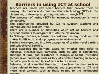 Barriers in using ICT at school
Teachers are faced with some barriers that prevent them to
employ information and communications technology (ICT) in the
classroom, or develop supporting materials through ICT.
The process of using ICT in everyday education is very
complicated.
The opportunities provided by ICT to support teaching and
learning are not problem-free.
There are a number of difficulties which act as barriers and
prevent teachers to integrate ICT into the classroom.
As Schoepp defines, a barrier is considered as any condition that
makes it difficult to make progress or to achieve an aim.
Barriers were grouped into two categories of teacher-level barriers
and school-level barriers.
Becta classified the barriers based on whether they refer to
individual (teacher-level barriers), such as lack of confidence,
shortage of time, and resistance to change, or to the institution
(school-level barriers), such as lack of effective training in solving
technical problems and lack of access to resources.
Balanskat et al. classified them into micro level barriers, such as
those related to teachers’ attitudes and approaches to ICT, and
meso level barriers, such as those related to the institutional
 