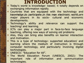 INTRODUCTION
Today's world is knowledge- based; it totally depends on
exchanging information rapidly.
Countries that are equipped with the technology and
knowledge to participate in the new electronic world are
major players in its socio- cultural and economic
developments.
Technology's ability and relevance can support the
teaching/ and learning.
ICTs can play a major part in face-to-face language
teaching, offering new ways of solving old problems
Also, they can bring also benefits on learner interaction
and motivation.
This is a type of technology- supported education/ and
learning where the medium of instruction is through
computer technology, and particularly involving digital
technologies.
UNESCO: "Education for All".
The World Education Forum (UNESCO, 2002): The
important role of information and communication
technologies.
 