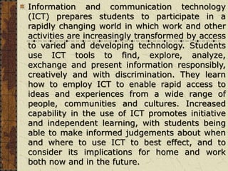 Information and communication technology
(ICT) prepares students to participate in a
rapidly changing world in which work and other
activities are increasingly transformed by access
to varied and developing technology. Students
use ICT tools to find, explore, analyze,
exchange and present information responsibly,
creatively and with discrimination. They learn
how to employ ICT to enable rapid access to
ideas and experiences from a wide range of
people, communities and cultures. Increased
capability in the use of ICT promotes initiative
and independent learning, with students being
able to make informed judgements about when
and where to use ICT to best effect, and to
consider its implications for home and work
both now and in the future.
 
