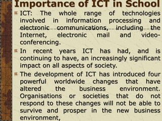 Importance of ICT in School
ICT: The whole range of technologies
involved in information processing and
electronic communications, including the
Internet, electronic mail and video-
conferencing.
In recent years ICT has had, and is
continuing to have, an increasingly significant
impact on all aspects of society.
The development of ICT has introduced four
powerful worldwide changes that have
altered the business environment.
Organisations or societies that do not
respond to these changes will not be able to
survive and prosper in the new business
environment,
 