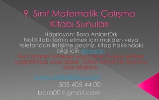9. Sınıf Matematik Çalışma Kitabı Sunuları Hazırlayan; Bora ArslantürkNot:Kitabı temin etmek için mailden veya telefondan iletişime geçiniz, kitap hakkındaki bilgi için tıklayınız.Not: kitabın fotokopi veya izinsiz başka şekilde çoğaltılması yasa dışıdır, lütfen böyle bir durumu bize bildiriniz.www.ozeldersci.com505 405 44 00bora00@gmail.com