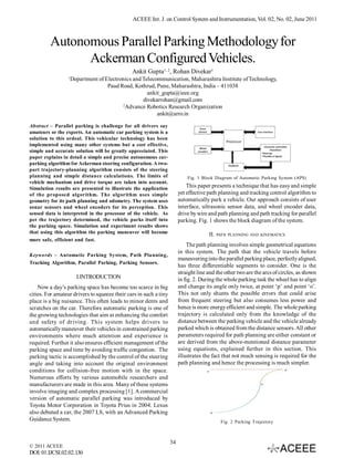 ACEEE Int. J. on Control System and Instrumentation, Vol. 02, No. 02, June 2011



         Autonomous Parallel Parking Methodology for
               Ackerman Configured Vehicles.
                                               Ankit Gupta1, 2, Rohan Divekar1
                  1
                      Department of Electronics and Telecommunication, Maharashtra Institute of Technology,
                                     Paud Road, Kothrud, Pune, Maharashtra, India – 411038
                                                      ankit_gupta@ieee.org
                                                    divekarrohan@gmail.com
                                           2
                                             Advance Robotics Research Organization
                                                          ankit@arro.in

Abstract – Parallel parking is challenge for all drivers say
amateurs or the experts. An automatic car parking system is a
solution to this ordeal. This vehicular technology has been
implemented using many other systems but a cost effective,
simple and accurate solution will be greatly appreciated. This
paper explains in detail a simple and precise autonomous car-
parking algorithm for Ackerman steering configuration. A two-
part trajectory-planning algorithm consists of the steering
planning and simple distance calculations. The limits of                    Fig. 1 Block Diagram of Automatic Parking System (APS)
vehicle mechanism and drive torque are taken into account.
Simulation results are presented to illustrate the application              This paper presents a technique that has easy and simple
of the proposed algorithm. The algorithm uses simple                    yet effective path planning and tracking control algorithm to
geometry for its path planning and odometry. The system uses            automatically park a vehicle. Our approach consists of user
sonar sensors and wheel encoders for its perception. This               interface, ultrasonic sensor data, and wheel encoder data,
sensed data is interpreted in the processor of the vehicle. As          drive by wire and path planning and path tracking for parallel
per the trajectory determined, the vehicle parks itself into            parking. Fig. 1 shows the block diagram of the system.
the parking space. Simulation and experiment results shows
that using this algorithm the parking maneuver will become                            II.   PATH PLANNING AND KINEMATICS
more safe, efficient and fast.
                                                                            The path planning involves simple geometrical equations
                                                                        in this system. The path that the vehicle travels before
Keywords – Automatic Parking System, Path Planning,
                                                                        maneuvering into the parallel parking place, perfectly aligned,
Tracking Algorithm, Parallel Parking, Parking Sensors.
                                                                        has three differentiable segments to consider. One is the
                                                                        straight line and the other two are the arcs of circles, as shown
                        I.INTRODUCTION                                  in fig. 2. During the whole parking task the wheel has to align
    Now a day’s parking space has become too scarce in big              and change its angle only twice, at point ‘p’ and point ‘o’.
cities. For amateur drivers to squeeze their cars in such a tiny        This not only shunts the possible errors that could arise
place is a big nuisance. This often leads to minor dents and            from frequent steering but also consumes less power and
scratches on the car. Therefore automatic parking is one of             hence is more energy efficient and simple. The whole parking
the growing technologies that aim at enhancing the comfort              trajectory is calculated only from the knowledge of the
and safety of driving. This system helps drivers to                     distance between the parking vehicle and the vehicle already
automatically maneuver their vehicles in constrained parking            parked which is obtained from the distance sensors. All other
environments where much attention and experience is                     parameters required for path planning are either constant or
required. Further it also ensures efficient management of the           are derived from the above-mentioned distance parameter
parking space and time by avoiding traffic congestion. The              using equations, explained further in this section. This
parking tactic is accomplished by the control of the steering           illustrates the fact that not much sensing is required for the
angle and taking into account the original environment                  path planning and hence the processing is much simpler.
conditions for collision-free motion with in the space.
Numerous efforts by various automobile researchers and
manufacturers are made in this area. Many of these systems
involve imaging and complex processing [1]. A commercial
version of automatic parallel parking was introduced by
Toyota Motor Corporation in Toyota Prius in 2004. Lexus
also debuted a car, the 2007 LS, with an Advanced Parking
Guidance System.                                                                             Fig. 2 Parking Trajectory



                                                                   34
© 2011 ACEEE
DOI: 01.IJCSI.02.02.130
 