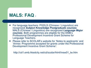 MALS: FAQ  1 For language teachers: PGDLS (Chinese / Linguistics) are recognized  Subject Knowledge Postgraduate courses ; MALS (Chinese / Linguistics) are recognized  Language Major courses . Both programmes are eligible for the EMB’s Professional Development Incentive Grant Scheme for Language Teachers.  Please refer to SCOLAR’s website for ‘Notes to applicants’ and ‘Annex: Programme accepted for grants under the Professional Development Incentive Grant Scheme’: http://cd1.emb.hkedcity.net/cd/scolar/html/inew01_tw.htm 