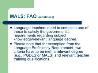 MALS: FAQ  1  (continues) Language teachers need to complete one of these to satisfy the government’s requirements regarding subject knowledge/relevant language degree. Please note that for exemption from the Language Proficiency Requirement, two criteria have to be met: a relevant degree (e.g., PGDLS or MALS) and relevant teacher training qualifications. 