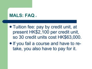MALS: FAQ  4 Tuition fee: pay by credit unit, at present HK$2,100 per credit unit, so 30 credit units cost HK$63,000. If you fail a course and have to re-take, you also have to pay for it. 