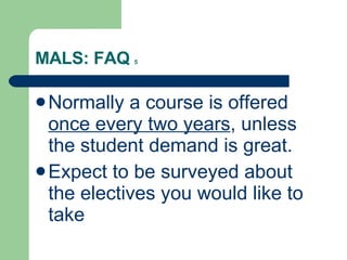 MALS: FAQ  5 Normally a course is offered  once every two years , unless the student demand is great. Expect to be surveyed about the electives you would like to take 