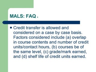 MALS: FAQ  6 Credit transfer is allowed and considered on a case by case basis. Factors considered include (a) overlap in course contents and number of credit units/contact hours, (b) courses be of the same level, (c) grade/mark earned, and (d) shelf life of credit units earned. 
