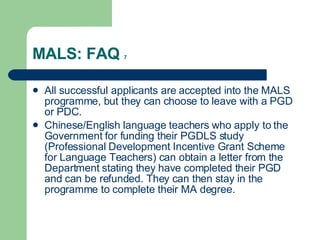 MALS: FAQ  7 All successful applicants are accepted into the MALS programme, but they can choose to leave with a PGD or PDC. Chinese/English language teachers who apply to the Government for funding their PGDLS study (Professional Development Incentive Grant Scheme for Language Teachers) can obtain a letter from the Department stating they have completed their PGD and can be refunded. They can then stay in the programme to complete their MA degree. 