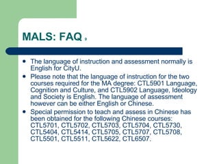 MALS: FAQ  9 The language of instruction and assessment normally is English for CityU. Please note that the language of instruction for the two courses required for the MA degree: CTL5901 Language, Cognition and Culture, and CTL5902 Language, Ideology and Society is English. The language of assessment however can be either English or Chinese. Special permission to teach and assess in Chinese has been obtained for the following Chinese courses: CTL5701, CTL5702, CTL5703, CTL5704, CTL5730, CTL5404, CTL5414, CTL5705, CTL5707, CTL5708, CTL5501, CTL5511, CTL5622, CTL6507. 