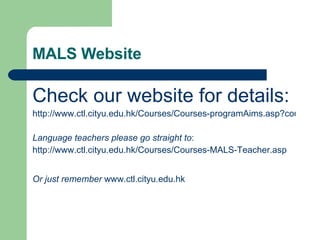 MALS Website Check our website for details: http://www.ctl.cityu.edu.hk/Courses/Courses-programAims.asp?course=MALS Language teachers please go straight to : http://www.ctl.cityu.edu.hk/Courses/Courses-MALS-Teacher.asp Or just remember   www.ctl.cityu.edu.hk 