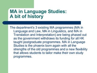 MA in Language Studies: A bit of history The department’s 3 existing MA programmes (MA in Language and Law, MA in Linguistics, and MA in Translation and Interpretation) are being phased out as the government withdraws its funding for all HK taught postgraduate programmes. MA in Language Studies is the phoenix born again with all the strengths of the old programmes and a new flexibility that allows students to tailor make their own study programmes. 