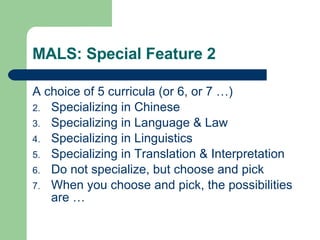 MALS: Special Feature 2 A choice of 5 curricula (or 6, or 7 …) Specializing in Chinese Specializing in Language & Law Specializing in Linguistics Specializing in Translation & Interpretation Do not specialize, but choose and pick When you choose and pick, the possibilities are …  