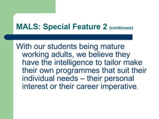 MALS: Special Feature 2  (continues) With our students being mature working adults, we believe they have the intelligence to tailor make their own programmes that suit their individual needs – their personal interest or their career imperative .  
