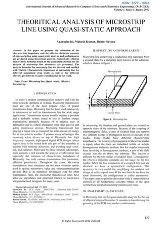 ISSN: 2277 – 9043
             International Journal of Advanced Research in Computer Science and Electronics Engineering (IJARCSEE)
                                                                                      Volume 1, Issue 6, August 2012



    THEORITICAL ANALYSIS OF MICROSTRIP
     LINE USING QUASI-STATIC APPROACH
                                          Akanksha lal, Mukesh Kumar, Rohini Saxena

Abstract- In this paper we propose the estimation of the                   II. STRUCTURE AND FORMULATION
characteristic impedance and the effective dielectric constant
of microstrip line using quasi static analysis and performances   Microstrip line comprising a conducting strip separated from
are predicted using theoretical analysis. Numerically efficient   a ground plane by a dielectric layer known as the substrate,
and accurate formulae based on the quasi static method for the
analysis of microstrip line structures are presented. The
                                                                  which is shown in figure 1.
analysis formulas for microstrip line are derived and verified
with Matlab. Characteristic Impedance of microstrip line for
                                                                                            Microstrip line
different normalized strip width as well as for different
effective permittivity is under consideration in this work.

 Index Terms- Microstrip line, Quasi –static, Effective
Permittivity.
                                                                                                       W

                                                                                        t
                    I. INTRODUCTION

   In today’s modern communication industry and with the
trend towards operation at X-band, Microstrip transmission             h    ∈𝑟
lines are one of the most popular types of planar
transmission lines. Microstrip line has been used extensively
in microwave as well as transmission line for wide range                                    Ground Plane
application. Transmission system usually requires a portable
and a probable system suited to less or lossless energy                              Figure 1: Microstrip line
transmission, primarily because of its relative ease of
fabrication and its simple integration with other passive and     In microstrip, the stripline and ground plane are located on
active microwave devices. Microstrip transmission line            opposite sides of the substrate. Because of the coupling of
playing a major role to transport the total amount of energy      electromagnetic fields, a pair of coupled lines can support
fed at one point to another. It possess many advantages like      two different modes of propagation known as odd and even
mounting active device on top of Microstrip line, high            modes. These modes have different characteristics
frequency response, high-speed digital PCB designs where          impedances. The velocity of propagation of these two modes
signals need to be routed from one part of the assembly to        is equal, when the lines are imbedded within an infinite
another with minimal distortion, and avoiding high cross-         homogeneous dielectric medium. But for coupled microstrip
talk and radiation. Motivated by these inherent advantages,       lines involving in homogeneous medium, a part of the field
main concern is led towards the analysis of Microstrip line       extends into the air above the substrate. This fraction is
especially the variation of characteristic impedance of           different for the two modes of coupled lines. Consequently,
Microstrip line with various transmission line parameter,         the effective dielectric constants are not equal for the two
effective permittivity. Throughout the years, Microstrip          modes. When the two conductors of a coupled line pair are
transmission lines structures are the most common option          identical we have a symmetrical configuration. This
used to realize microwave, radar and othercommunication           symmetry is very useful for simplifying the analysis and
devices. Due to its numerous advantages over the other            design of such coupled lines. If the two lines do not have the
transmission lines, the microstrip transmission lines have        same dimension, the configuration is called asymmetric.
achieved importance and generated interest to microwave           This paper aims to provide the reader with a comprehensive
integrated circuit designers for many years.                      analysis of all fundamental concepts related to the open
                                                                  symmetrical coupled microstrip transmission lines.
  Manuscript received July 15, 2012.
Akanksha lal, ECE Deptt., SHIATS-DU, Allahabad,India-211007,
Phone/MobileNo.-+91-9616501289                                    III. ANALYSIS BY QUASI STATIC
Mukesh kumar, ECE Deptt., SHIATS-DU, Allahabad, India- 211007,
Phone/MobileNo.-+91_9935966111                                    A Microstrip line can be quasi-statically analyzed by the use
Rohini Saxena , ECE Deptt., SHIATS-DU, Allahabad,India-211007,    of elliptical integral formulae. It consists in transforming the
Phone/MobileNo.-+91-9208548881
                                                                  geometry of the PCB into another conformation.




                                                                                                                             130
                                               All Rights Reserved © 2012 IJARCSEE
 