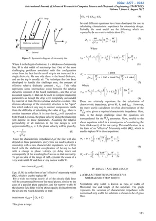 ISSN: 2277 – 9043
                 International Journal of Advanced Research in Computer Science and Electronics Engineering (IJARCSEE)
                                                                                          Volume 1, Issue 6, August 2012

                                                                   1
                                                                       (∈ 𝑟 +) ≤∈ 𝑒𝑓𝑓 ≤∈ 𝑟                                                            (4)
                                     Strip                         2
                                     conduct
                                     or                            Several different equations have been developed for use in
                                                                   calculating characteristic impedance for microstrip design.
                                               x   z               Probably the most useful are the following which are
                       w                                           reported to be accurate to within about 1%.

             t                                                                          60          h   W                                           (5)
                                                                          Zo                   ln  8     
                                                       y                                 eff       W   4h 
    h
           Dielectric substrate                0

                       r                                                          Where
                      Ground
                                                                                                                 
                                                                                                                      1
                                                                                                                                      2
                      plane                                                   r  1  r  1       h                          W        W
                                                                                                                           0.041    for  1
                                                                                                                      2
         Figure 2: Symmetric diagram of microstrip line             eff                    1  12 
                                                                               2          2                W                    h     h
                                                                                                                                      
Where ℎ is the hight of substrate, 𝑡 is thickness of microstrip                                                                                       (6)
line, 𝑊 is slot width of microstrip line. One of the most
challenging problems associated with this configuration
arises from the fact that the small strip is not immersed in a                                      120
                                                                   Zo 
single dielectric. On one side there is the board dielectric,                           W                     W          
                                                                                 eff    h  1.393  0.667 ln  h  1.444 
and on the top is usually air. The technique that has been                                                               
developed to handle this challenge uses, the concept of                                                                                               (7)
effective relative dielectric constant , ∈ 𝑒𝑓𝑓 . This value            Where
represents some intermediate value between the relative                                                                          
                                                                                                                                      1
                                                                                                                                          
                                                                                r 1        1        h                          2        W
                                                                                                                                           for  1
dielectric constant of the board material,∈ 𝑟 , and that of air     eff                  r     1  12   
                                                                                   2                2                    W                 h
(assumed equal to 1) that can be used to compute microstrip                                                                              
parameters as though the strip were completely surrounded                                                                   (8)
by material of that effective relative dielectric constant. One    These are relatively equations for the calculation of
obvious advantage of the microstrip structure is the "open"        characteristic impedance, given 𝑊, ℎ, and ∈ 𝑒𝑓𝑓 . However,
line which makes it very easy to connect components. Aside         the more useful calculation involves determination of the
from the difficulty of calculating the value of ∈ 𝑒𝑓𝑓 , there is     𝑊 ratio, given a required characteristic impedance. Here,
another important effect. It is clear that ∈ 𝑒𝑓𝑓 will depend on        ℎ
                                                                   then, is the design challenge since the equations are
both 𝑊and ℎ. Hence, the phase velocity along the microstrip
                                                                   transcendental for the 𝑊 ℎ parameter. Now, modify to the
will depend on these parameters. Assuming the relative
permeability of all materials in the line design is well           above equations which is a consequence of considering the
approximated by 𝜇 𝑟 = 1, the phase velocity will be given by       finite thickness (t) of the microstrip. This modification is in
                                                                   the form of an "effective" Microstrip width (𝑊𝑒 ), which is
         c
vp                                                        (1)     used to replace W in those equations:
          eff
                                                                                    t               2h            W       1
 Since the characteristic impedance 𝑍 𝑜 of the line will also      We  W           1  ln     for   
                                                                                   
                                                                                            t      h   2
depend on these parameters, every time we need to design a
microstrip with a new characteristic impedance, we will be
                                                                                                                                                      (9)
faced with the additional complication of having to deal
with a change in phase velocity (or delay time) and
                                                                                   t         4W     W  1
consequently of the wavelength of waves on that microstrip.        We  W            1  ln       for 
To get an idea of the range of εeff, consider the cases of a                               t       h 2
very wide width W and then a very narrow width W.                                                                                                     (10)

          𝑚𝑎𝑥𝑖𝑚𝑢𝑚 ∈ 𝑒𝑓𝑓 =∈ 𝑟                               (2)
                                                                                       IV. RESULT AND DISCUSSION
Eqn. (3.56) is in the form of an "effective" microstrip width
(𝑊𝑒 ), which is used to replace 𝑊.                                 a.) CHARACTERISTIC IMPEDANCE V/S
 For a wide microstrip, nearly all of the electric field lines          NORMALISED STRIP WIDTH
will be concentrated between the metal planes, similar to the
case of a parallel plate capacitor, and for narrow width W         Normalized strip width is known as ratio of width of
the electric field lines will be about equally divided between     Microstrip line and height of the substrate. The graph
the air and the board dielectric so that:                          represents the variation of characteristic impedance with
                                                                   normalized strip width for substrate is chosen to be of glass
                       1                                           fiber.
 𝑚𝑎𝑥𝑖𝑚𝑢𝑚 ∈ 𝑒𝑓𝑓 =            ∈ 𝑟+ 1                         (3)
                       2

This gives a range:


                                                                                                                                                        131
 