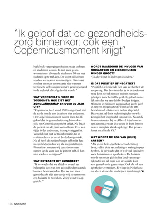 136
“Ik geloof dat de gezondheids-
zorg binnenkort ook een
Copernicusmoment krijgt”
beeld ook verzorgingstehuizen waar ouderen
en studenten wonen. In ruil voor gratis
woonruimte, dienen de studenten 30 uur met
ouderen op te trekken. Dit soort initiatieven
zouden we moeten aanmoedigen. Daarnaast
zou het een stap voorwaarts zijn wanneer
technische oplossingen worden geïncorporeerd
in de techniek die al gebruikt wordt.”
WAT VOORSPELT U VOOR DE
TOEKOMST: HOE ZIET HET
ZORGLANDSCHAP ER OVER 30 JAAR
UIT?
“Copernicus heeft rond 1500 aangetoond dat
de aarde om de zon draait en niet andersom.
Het Copernicusmoment noemt men dat. Ik
geloof dat de gezondheidszorg binnenkort
ook een Copernicusmoment krijgt. Nu draait
de patiënt om de professional heen. Over een
tijdje is dat andersom, is zorg vraaggericht.
Vergelijk het met de transformatie die de
reisbranche en de retail heeft doorgemaakt.
Nu al heeft de patiënt/burger zelf méér data
in zijn telefoon dan wij als zorginstellingen.
Binnenkort moeten wij een abonnement
nemen op de data van de patiënt zelf. Ik kan
niet wachten overigens!”
WAT BETEKENT DIT CONCREET?
“Ik verwacht dat we altijd en overal een
belangrijk deel van ons gezondheidsvraagstuk
kunnen beantwoorden. Dat we niet meer
genoodzaakt zijn een uurtje vrij te nemen om
een huisarts te bezoeken. Zorg wordt vraag-
gericht.”
WORDT DAARDOOR DE INVLOED VAN
HUISARTSEN EN ZIEKENHUIZEN
MINDER GROOT?
“Ja, die wordt in ieder geval ánders.”
IS DAT POSITIEF OF NEGATIEF?
“Positief. De komende tien jaar verdubbelt de
zorgvraag. Dat betekent dat er in de toekomst
twee keer zoveel mensen moeten worden
geholpen voor hetzelfde geld. Ik geloof name-
lijk niet dat we een dubbel budget krijgen.
Wanneer je patiënten zeggenschap geeft, geef
je hen een mogelijkheid: willen ze de arts
bezoeken of volstaat een online afspraak?
Daarnaast zal door technologische ontwik-
kelingen het zorgmodel veranderen. Naast de
flessenautomaat bij de Albert Heijn komt er
een automaat waar je je urine in kunt leveren
en een complete check-up krijgt. Dat proces
loopt nu al in de VS.”
WAT WORDT DE ROL VAN (HUIS)
ARTSEN?
“Als je een hele specifieke arts of chirurg
bent, zullen deze veranderingen weinig impact
hebben. Ik verwacht dat er wel veel verandert
voor huisartsen en apothekers. De huisarts
wordt een soort gids in het land van moge-
lijkheden en zal meer aan de sociale kant
van geneeskunde gaan zitten. Ook de rol van
apothekers verandert. Er vliegt in Nederland
nu al een drone die medicijnen rondbrengt.”n
 