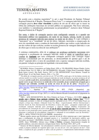 JOSÉ ROBERTO BATOCHIO
ADVOGADOS ASSOCIADOS
www.teixeiramartins.com.br
10
DOCS - 129728v1
De acordo com a doutrina majoritária16
(e até o atual Presidente do Egrégio Tribunal
Regional Federal da 4ª Região, Thompson Flores Lenz17
), a vantagem indevida do crime de
corrupção passiva deve estar vinculada à prática de um ato de ofício que se insere na
órbita das atribuições funcionais do servidor público ou equiparado. Não fosse suficiente,
esse também é o entendimento predominante na jurisprudência18
, inclusive deste Tribunal
Regional Federal da 4ª Região19
.
Em suma, o delito de corrupção passiva resta configurado somente se e quando um
funcionário público (ou equiparado), em razão de sua função, solicita, recebe ou aceita
promessa de vantagem indevida para praticar ou omitir ato de ofício. É o que configura a
“mercancia” ou a “venalidade” do ato de ofício. Ademais, necessária a comprovação do
nexo de causalidade entre a conduta do funcionário público que realize a ação indicada em
um dos verbos do tipo (solicitar, receber ou aceitar promessa de vantagem indevida) e o ato
de ofício que se insira na esfera de suas atribuições20
.
A sentença condenatória, além de se embasar em arcabouço probatório inexistente para
comprovar o recebimento de vantagem indevida, ainda se omite ao especificar qual a
conduta do Apelante que teria configurado corrupção passiva (não consegue sequer
delimitar a modalidade por ele praticada), se desincumbindo de apontar qual o ato de
ofício21
esperado dele e o nexo de causalidade com a suposta vantagem indevida recebida,
em patente violação ao princípio da legalidade e da taxatividade.
16
HUNGRIA, Nelson. Comentários ao Código Penal, 1958, p. 370; FRAGOSO, Heleno Cláudio. Lições
de Direito Penal, Vol. II, 1980, p. 438; WUNDERLICH, Alexandre. Código Penal Comentado. Miguel
Reale Junior (coord.). São Paulo: Saraiva, 2017, p. 926; BITENCOURT, Cezar Roberto. Tratado de
Direito Penal. 10. ed. São Paulo: Saraiva, 2016, v. 5, p. 244.
17
“No delito de corrupção passiva, previsto no art. 317 do CPB, a ação que a lei incrimina consiste em
solicitar (pedir) ou receber (aceitar) vantagem indevida em razão da função, ou aceitar promessa de tal
vantagem, porém a ação deve, necessariamente, relacionar-se com o exercício da função pública que o
agente exerce ou que virá exercer (se ainda não a tiver assumido), já que é próprio da corrupção que a
vantagem seja solicitada, recebida ou aceita em troca de um ato de ofício.” Disponível em:
http://www.revistadoutrina.trf4.jus.br/index.htm?http://www.revistadoutrina.trf4.jus.br/artigos/edicao007/
carlos_lenz.htm. Acesso em: 02 ago. 2017.
18
STF – Inquérito nº 785-DF, in RTJ 176/50 (disponível em:
http://www.revistadoutrina.trf4.jus.br/index.htm?http://www.revistadoutrina.trf4.jus.br/artigos/edicao007/
carlos_lenz.htm, acesso em: 02 ago. 2017); e o voto do Ministro Ricardo Lewandowski no julgamento da
Ação Penal 470.
19
TRF4 – ACR 200304010075034, Rel. Élcio Pinheiro de Castro, 8ª Turma, j. 10.12.2003. Ainda, de
acordo com o Relator dessa apelação criminal, Des. Fed. João Pedro Gebran Neto: “5.4.11.
Configurado, portanto, o crime de corrupção passiva capitulado no art. 317, § 1º, do Código Penal, em
relação a Jorge Luiz Zelada e Eduardo Costa Vaz Musa - respectivamente, Diretor Internacional e
Gerente Geral da Área Internacional da Petrobras à época dos fatos - porquanto comprovado que
receberam vantagem indevida para privilegiar a empresa Vantage Drilling Corporation em
procedimento de contratação de navio-sonda. O 'ato de ofício' requerido pelo tipo está consubstanciado
em todos os atos praticados pelos agentes públicos com desvirtuamento de seus deveres funcionais, que
obstaram a realização de procedimento competitivo e adequado às necessidades reais da Petrobras.”
(TRF 4 – ACR nº 5039475-50.2015.4.04.7000/PR – destacamos)
20
Mesmo aqueles autores que flexibilizam a precisão do ato de ofício registram que o mais importante
para a configuração do crime de corrupção passiva é a “venalidade do funcionário público, que
mercadeja sua função”. OLIVEIRA, Gustavo de. O crime de corrupção e a compra de boas relações. In:
LEITE, Alaor; TEIXEIRA, Adriano (org.). Crime e Política: corrupção, financiamento irregular de
partidos políticos, caixa dois eleitoral e enriquecimento ilícito. São Paulo: FGV, 2017, p. 69.
21
Gustavo de Oliveira Quandt, “um abrandamento também excessivo nessa exigência de determinação
conduz à própria anulação do requisito típico (que, no caso do art. 333, está expresso em lei)”; “[n]o
limite, a exigência de que a propina se refira a um ato genérico e completamente indeterminado termina
 