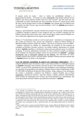JOSÉ ROBERTO BATOCHIO
ADVOGADOS ASSOCIADOS
www.teixeiramartins.com.br
12
DOCS - 129728v1
O suposto acerto de contas – entre os valores da contabilidade informal e o
Empreendimento Solaris – foi trazido aos autos, unicamente, pela delação informal de Léo
Pinheiro, que narrou supostas reuniões entre ele e João Vaccari24
, que não foram por este
confirmadas ou, ainda, corroboradas por outros elementos de prova. E, mesmo nessa versão
dos fatos, não há menção direta ao nome do Apelante, mas somente que Leo Pinheiro teria
se reunido com João Vaccari e que este teria recebido o “aval” do Apelante para realizar o
encontro de contas.
Indaga-se: qual fundamento concreto corrobora tal acusação? Como pode a Defesa produzir
a diabólica contraprova negativa? Como comprovar que, nos encontros relatados por Léo
Pinheiro (não há data precisa sobre estes), João Vaccari não se reuniu com Léo Pinheiro ou,
caso o tenha feito, não tratou de um suposto acerto indevido?
Dentre as 73 testemunhas ouvidas no curso da ação penal – incluindo-se ex-integrantes do
alto escalão do Governo Lula, pessoas que integraram a cúpula da Polícia Federal, do
Ministério Público Federal e órgãos de controle, e até um dos ex-diretores gerais da ABIN –
, ninguém confirmou ou afirmou ter conhecimento da existência de um esquema de
corrupção na Petrobras, havendo, inclusive, em sentido contrário, depoimentos no sentido
de que o Apelante aparelhou as instituições estatais para que pudessem atuar no combate à
corrupção. As pessoas sabidamente envolvidas nos fatos criminosos tratados na denúncia
foram unânimes em afastaram qualquer ciência ou envolvimento do Apelante25
, colidindo
frontalmente com as afirmações solitárias de Léo Pinheiro, não subsistindo nos autos,
excluída a palavra desse corréu e informal delator, qualquer elemento que possa apontar que
o Apelante praticou os delitos a ele imputados.
V.1.5. Da indevida centralidade da palavra dos (in)formais colaboradores: Ante o
conjunto probatório quase inexistente, o juízo a quo tentou justificar a condenação imposta
ao Apelante reputando como elemento relevante de prova uma reportagem veiculada pelo
“Globo” no ano de 2010, atribuindo elevado valor probatório a uma reportagem jornalística,
na contramão da jurisprudência do Supremo Tribunal Federal (Agravo Regimental na PET
nº 2.805-8/DF, de Relatoria do Ministro Nelson Jobim). Ainda, amparou-se nas declarações
dos corréus e postulantes a delatores Léo Pinheiro e Agenor Franklin, que já foram
condenados a décadas de reclusão e, para lhes minorar a aflição, tentaram, anteriormente,
firmar acordos de colaboração com a Justiça, que foram rejeitados por, supostamente, não
terem apresentado elementos idôneos que pudessem incriminar o Apelante.
24
Aos 22m30s, Leo Pinheiro relata que João Vaccari lhe teria dito, em 2009, em diálogo sobre a
possibilidade de a OAS assumir o empreendimento imobiliário em questão, que o tríplex já era do Lula.
Aos 29m50s, Leo Pinheiro, perguntado pelo juízo se não cobrou a diferença entre o apartamento 141 e o
tríplex, respondeu que João Vaccari lhe disse que depois das eleições se resolveria isso. Aos 46m20s’ de
seu interrogatório, Leo Pinheiro relatou interlocuções que manteve com João Vaccari, então tesoureiro do
PT, em meados de 2014, sobre o que chamou de encontro de contas relativo ao tríplex e ao sítio. Segundo
o empresário, João Vaccari disse que iria conversar com o apelante sobre a questão e o procurou alguns
dias depois com a informação de que a “questão pessoal” do ex-presidente podia entrar no encontro de
contas.
25
Nesse sentido foram as palavras de Paulo Roberto Costa, Augusto Ribeiro De Mendonça Neto, Dalton
dos Santos Avancini, Eduardo Hermelino Leite, Alberto Youssef, Fernando Falcão Soares e Pedro
Correa.
 