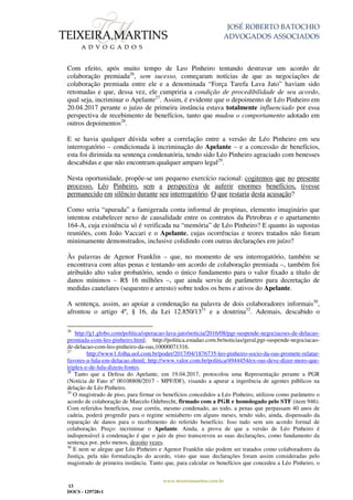 JOSÉ ROBERTO BATOCHIO
ADVOGADOS ASSOCIADOS
www.teixeiramartins.com.br
13
DOCS - 129728v1
Com efeito, após muito tempo de Leo Pinheiro tentando destravar um acordo de
colaboração premiada26
, sem sucesso, começaram notícias de que as negociações de
colaboração premiada entre ele e a denominada “Força Tarefa Lava Jato” haviam sido
retomadas e que, dessa vez, ele cumpriria a condição de procedibilidade de seu acordo,
qual seja, incriminar o Apelante27
. Assim, é evidente que o depoimento de Léo Pinheiro em
20.04.2017 perante o juízo de primeira instância estava totalmente influenciado por essa
perspectiva de recebimento de benefícios, tanto que mudou o comportamento adotado em
outros depoimentos28
.
E se havia qualquer dúvida sobre a correlação entre a versão de Léo Pinheiro em seu
interrogatório – condicionada à incriminação do Apelante – e a concessão de benefícios,
esta foi dirimida na sentença condenatória, tendo sido Léo Pinheiro agraciado com benesses
descabidas e que não encontram qualquer amparo legal29
.
Nesta oportunidade, propõe-se um pequeno exercício racional: cogitemos que no presente
processo, Léo Pinheiro, sem a perspectiva de auferir enormes benefícios, tivesse
permanecido em silêncio durante seu interrogatório. O que restaria desta acusação?
Como seria “apurada” a famigerada conta informal de propinas, elemento imaginário que
intentou estabelecer nexo de causalidade entre os contratos da Petrobras e o apartamento
164-A, cuja existência só é verificada na “memória” de Léo Pinheiro? E quanto às supostas
reuniões, com João Vaccari e o Apelante, cujas ocorrências e teores tratados não foram
minimamente demonstrados, inclusive colidindo com outras declarações em juízo?
Às palavras de Agenor Franklin – que, no momento de seu interrogatório, também se
encontrava com altas penas e tentando um acordo de colaboração premiada –, também foi
atribuído alto valor probatório, sendo o único fundamento para o valor fixado a título de
danos mínimos – R$ 16 milhões –, que ainda serviu de parâmetro para decretação de
medidas cautelares (sequestro e arresto) sobre todos os bens e ativos do Apelante.
A sentença, assim, ao apoiar a condenação na palavra de dois colaboradores informais30
,
afrontou o artigo 4º, § 16, da Lei 12.850/1331
e a doutrina32
. Ademais, descabido o
26
http://g1.globo.com/politica/operacao-lava-jato/noticia/2016/08/pgr-suspende-negociacoes-de-delacao-
premiada-com-leo-pinheiro.html; http://politica.estadao.com.br/noticias/geral,pgr-suspende-negociacao-
de-delacao-com-leo-pinheiro-da-oas,10000071316.
27
http://www1.folha.uol.com.br/poder/2017/04/1876735-leo-pinheiro-socio-da-oas-promete-relatar-
favores-a-lula-em-delacao.shtml; http://www.valor.com.br/politica/4944454/ex-oas-deve-dizer-moro-que-
triplex-e-de-lula-dizem-fontes.
28
Tanto que a Defesa do Apelante, em 19.04.2017, protocolou uma Representação perante a PGR
(Notícia de Fato nº 00108808/2017 - MPF/DF), visando a apurar a ingerência de agentes públicos na
delação de Léo Pinheiro.
29
O magistrado de piso, para firmar os benefícios concedidos a Léo Pinheiro, utilizou como parâmetro o
acordo de colaboração de Marcelo Odebrecht, firmado com a PGR e homologado pelo STF (item 946).
Com referidos benefícios, esse corréu, mesmo condenado, ao todo, a penas que perpassam 40 anos de
cadeia, poderá progredir para o regime semiaberto em alguns meses, tendo sido, ainda, dispensado da
reparação de danos para o recebimento do referido benefício. Isso tudo sem um acordo formal de
colaboração. Preço: incriminar o Apelante. Ainda, a prova de que a versão de Léo Pinheiro é
indispensável à condenação é que o juiz de piso transcreveu as suas declarações, como fundamento da
sentença por, pelo menos, dezoito vezes.
30
E nem se alegue que Léo Pinheiro e Agenor Franklin não podem ser tratados como colaboradores da
Justiça, pela não formalização do acordo, visto que suas declarações foram assim consideradas pelo
magistrado de primeira instância. Tanto que, para calcular os benefícios que concedeu a Léo Pinheiro, o
 