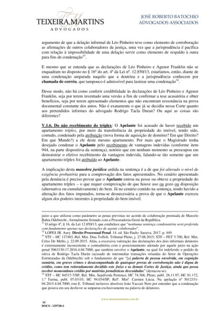 JOSÉ ROBERTO BATOCHIO
ADVOGADOS ASSOCIADOS
www.teixeiramartins.com.br
14
DOCS - 129728v1
argumento de que a delação informal de Léo Pinheiro teve como elemento de corroboração
as afirmações de outros colaboradores da justiça, uma vez que a jurisprudência é pacífica
com relação à impossibilidade de uma delação servir como elemento de respaldo à outra
para fins de condenação33
.
E mesmo que se entenda que as declarações de Léo Pinheiro e Agenor Franklin não se
enquadram no disposto no § 16º do art. 4º da Lei nº. 12.850/13, estaríamos, então, diante de
uma condenação amparada naquilo que a doutrina e a jurisprudência conhecem por
chamada de corréu, que tampouco é admissível para lastrear uma condenação34
.
Desse modo, não há como conferir credibilidade às declarações de Léo Pinheiro e Agenor
Franklin, seja por terem inventado uma versão a fim de confirmar a tese acusatória e obter
benefícios, seja por terem apresentado elementos que não encontram ressonância na prova
documental constante dos autos. Não é exatamente o que já se decidiu nessa Corte quanto
aos pretendidos informes do advogado Rodrigo Tacla Duran? Ou aqui as coisas são
diferentes?
V.1.6. Do não recebimento do tríplex: O Apelante foi acusado de haver recebido um
apartamento tríplex, por meio da transferência da propriedade do imóvel, tendo sido,
contudo, condenado pela atribuição (nova forma de aquisição de domínio? Em que Direito?
Em que Mundo?) a ele deste mesmo apartamento. Por mais que o Magistrado tenha
desejado condenar o Apelante pelo recebimento de vantagens indevidas (conforme item
944, na parte dispositiva da sentença), notório que em nenhum momento se preocupou em
demonstrar o efetivo recebimento da vantagem indevida, falando-se tão somente que um
apartamento tríplex foi atribuído ao Apelante.
A implicação desta manobra jurídica urdida na sentença é a de que foi alterado o nível de
exigência probatória para a comprovação dos fatos apresentados. No cenário apresentado
pela denúncia é preciso provar que o Apelante entrou na posse ou obteve a propriedade do
apartamento tríplex – o que requer comprovação de que houve uso ou gozo ou disposição
(alternativa ou cumulativamente) do bem. Já no cenário contido na sentença, tendo havido a
alteração dos fatos imputados, torna-se desnecessária a prova de que o Apelante exerceu
algum dos poderes inerentes à propriedade do bem imóvel.
juízo a quo utilizou como parâmetro as penas previstas no acordo de colaboração premiada de Marcelo
Bahia Odebrecht , formalmente firmado com a Procuradoria-Geral da República.
31
O artigo 4º, § 16, da Lei 12.850/13, que estabelece que “nenhuma sentença condenatória será proferida
com fundamento apenas nas declarações de agente colaborador”.
32
LOPES JR. Aury. Direito Processual Penal. 14. ed. São Paulo: Saraiva, 2017. p. 449.
33
STF – HC 127483, Rel. Min. Dias Toffoli, Tribunal Pleno, j. 27.08.2015; STF – PET 5.700, Rel. Min.
Celso De Mello, j. 22.09.2015. Aliás, a excessiva valoração das declarações dos dois informais delatores
é extremamente inconsistente e contraditória com o posicionamento adotado por aquele juízo na ação
penal 5063130-17.2016.4.04.7000, que também envolve o Apelante, na qual foi indeferido o pedido de
oitiva de Rodrigo Tacla Durán (acusado de intermediar transações oriundas do Setor de Operações
Estruturadas da Odebrecht) sob o fundamento de que “[a] palavra de pessoa envolvida, em cognição
sumária, em graves crimes e desacompanhada de quaisquer provas de corroboração não é digna de
crédito, como tem reiteradamente decidido este Juízo e as demais Cortes de Justiça, ainda que possa
receber momentâneo crédito por matérias jornalísticas descuidadas” (destacou-se).
34
STF – HC 84517-7/SP, Rel. Min. Sepúlveda Pertence; HC 74.368, Pleno, publ. 28.11.97; HC 81.172,
1.ª Turma, publ. 07.03.03; HC 94.034/SP, Relª. Minª. Carmen Lúcia. Na apelação nº 5012331-
04.2015.4.04.7000, este E. Tribunal inclusive absolveu João Vaccari Neto por entender que a condenação
que pesava em seu desfavor se amparou exclusivamente na palavra de delatores.
 