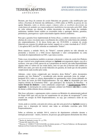 JOSÉ ROBERTO BATOCHIO
ADVOGADOS ASSOCIADOS
www.teixeiramartins.com.br
16
DOCS - 129728v1
Destarte, por força do contrato de cessão fiduciária em garantia e das modificações que
sofreu a Escritura de Emissão das debêntures, a OAS cedeu ao FGTS, na pessoa de seu
agente fiduciário, todos os direitos atuais e futuros sobre os recebíveis decorrentes da
venda futura de unidades nos empreendimentos imobiliários incorporados pela OAS. Além
do valor referente aos direitos de crédito decorrentes da venda futura das unidades
autônomas, também foram cedidos ao cessionário todos e quaisquer direitos, garantias,
preferências, prerrogativas e ações relacionados àqueles direitos creditórios.
Para que a garantia fosse implementada de forma eficaz, a cedente contratou com a CEF a
abertura de contas vinculadas para o recebimento dos créditos da venda futura das unidades
dos empreendimentos. E foi dessa forma que, em 19.10.2010, o contrato de cessão
fiduciária em comento foi aditado para incluir, naquele rol, a conta vinculada de nº. 01427-
2, da agência 0672, da CEF, referente ao condomínio “Solaris”.
Desta maneira, a unidade 164-A, do “Solaris”, somente poderia ter sido alienada ou
prometida a terceiros se a OAS tivesse depositado o valor correspondente na conta
vinculada do empreendimento na CEF, o que nunca ocorreu.
Todas essas circunstâncias também se prestam a desmentir o relato do corréu Léo Pinheiro
de que o imóvel seria simplesmente entregue ao Apelante sem pagamento algum, caso ele o
aceitasse, visto que a OAS, apesar de ser a proprietária do imóvel, não tinha disponibilidade
alguma sobre os valores de sua venda futura, uma vez que eles já haviam sido cedidos ao
FGTS anos antes, por meio da cessão fiduciária em garantia, de modo que ela não poderia
simplesmente nada receber pela venda.
Ademais, como restou comprovado por iniciativa desta Defesa37
, pelos documentos
juntados por Léo Pinheiro38
e reconhecido pela decisão guerreada (nota de rodapé –
parágrafo 821), todos os valores depreendidos no apartamento tríplex foram debitados de
um centro de custos da OAS Empreendimentos. Ou seja, além de dispendido por uma
empresa distinta da Construtora OAS – que participava das licitações da Petrobras – o
rastro formal do dinheiro – como cabalmente comprovado – é manifestamente lícito e
registrado. As declarações do corréu e aspirante a delator Léo Pinheiro não têm o condão
de afastar a sólida robustez desses elementos.
Não fosse suficiente, o apartamento tríplex constava no Relatório do administrador judicial
do Grupo OAS (que está em fase de cumprimento de seu plano de recuperação39
) como
estando em estoque da OAS Empreendimentos, ou seja, que continuava sendo de sua
propriedade.
Assim, pode-se concluir, com juízo de certeza, que não seria possível ao Apelante exercer a
posse, uso e disposição do imóvel, ante todas as atividades exercidas pela OAS
Empreendimentos.
Sobre as reformas na unidade 164-A, extrai-se de depoimentos coletados durante a
instrução processual – muitos, inclusive, de pessoas que participaram diretamente das obras
37
Razões de Apelação (evento 10 – p. 379).
38
Evento 849, anexo 02, p. 06.
39
Processo nº. 1030812-77.2015.8.26.0100, em trâmite perante a 1ª Vara de Falências e de Recuperações
Judiciais do Foro Central da Comarca de São Paulo.
 