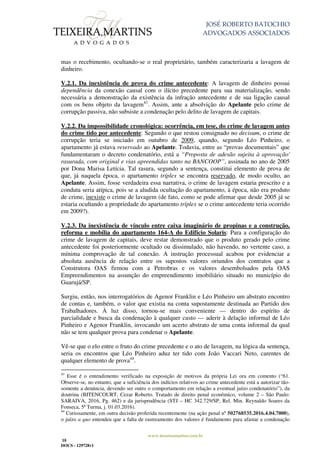 JOSÉ ROBERTO BATOCHIO
ADVOGADOS ASSOCIADOS
www.teixeiramartins.com.br
18
DOCS - 129728v1
mas o recebimento, ocultando-se o real proprietário, também caracterizaria a lavagem de
dinheiro.
V.2.1. Da inexistência de prova do crime antecedente: A lavagem de dinheiro possui
dependência da conexão causal com o ilícito precedente para sua materialização, sendo
necessária a demonstração da existência da infração antecedente e de sua ligação causal
com os bens objeto da lavagem43
. Assim, ante a absolvição do Apelante pelo crime de
corrupção passiva, não subsiste a condenação pelo delito de lavagem de capitais.
V.2.2. Da impossibilidade cronológica: ocorrência, em tese, do crime de lavagem antes
do crime tido por antecedente: Segundo o que restou consignado no decisum, o crime de
corrupção teria se iniciado em outubro de 2009, quando, segundo Léo Pinheiro, o
apartamento já estava reservado ao Apelante. Todavia, entre as “provas documentais” que
fundamentaram o decreto condenatório, está a “Proposta de adesão sujeita à aprovação'
rasurada, com original e vias apreendidas tanto na BANCOOP”, assinada no ano de 2005
por Dona Marisa Letícia. Tal rasura, segundo a sentença, constitui elemento de prova de
que, já naquela época, o apartamento tríplex se encontra reservado, de modo oculto, ao
Apelante. Assim, fosse verdadeira essa narrativa, o crime de lavagem estaria prescrito e a
conduta seria atípica, pois se a aludida ocultação do apartamento, à época, não era produto
de crime, inexiste o crime de lavagem (de fato, como se pode afirmar que desde 2005 já se
estaria ocultando a propriedade do apartamento tríplex se o crime antecedente teria ocorrido
em 2009?).
V.2.3. Da inexistência de vínculo entre caixa imaginário de propinas e a construção,
reforma e mobília do apartamento 164-A do Edifício Solaris: Para a configuração do
crime de lavagem de capitais, deve restar demonstrado que o produto gerado pelo crime
antecedente foi posteriormente ocultado ou dissimulado, não havendo, no vertente caso, a
mínima comprovação de tal conexão. A instrução processual acabou por evidenciar a
absoluta ausência de relação entre os supostos valores oriundos dos contratos que a
Construtora OAS firmou com a Petrobras e os valores desembolsados pela OAS
Empreendimentos na assunção do empreendimento imobiliário situado no município do
Guarujá/SP.
Surgiu, então, nos interrogatórios de Agenor Franklin e Léo Pinheiro um abstrato encontro
de contas e, também, o valor que existia na conta supostamente destinada ao Partido dos
Trabalhadores. À luz disso, tornou-se mais conveniente — dentro do espírito de
parcialidade e busca da condenação à qualquer custo — aderir à delação informal de Léo
Pinheiro e Agenor Franklin, invocando um acerto abstrato de uma conta informal da qual
não se tem qualquer prova para condenar o Apelante.
Vê-se que o elo entre o fruto do crime precedente e o ato de lavagem, na lógica da sentença,
seria os encontros que Léo Pinheiro aduz ter tido com João Vaccari Neto, carentes de
qualquer elemento de prova44
.
43
Esse é o entendimento verificado na exposição de motivos da própria Lei ora em comento (“61.
Observe-se, no entanto, que a suficiência dos indícios relativos ao crime antecedente está a autorizar tão-
somente a denúncia, devendo ser outro o comportamento em relação a eventual juízo condenatório”), da
doutrina (BITENCOURT, Cezar Roberto. Tratado de direito penal econômico, volume 2 – São Paulo:
SARAIVA, 2016, Pg. 462) e da jurisprudência (STJ – HC 342.729/SP, Rel. Min. Reynaldo Soares da
Fonseca, 5ª Turma, j. 01.03.2016).
44
Curiosamente, em outra decisão proferida recentemente (na ação penal nº 502768535.2016.4.04.7000),
o juízo a quo entendeu que a falta de rastreamento dos valores é fundamento para afastar a condenação
 